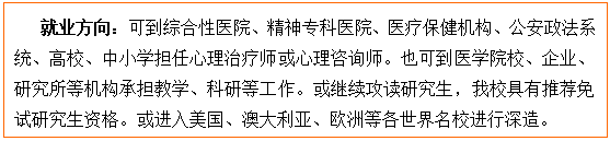 文本框: 就业方向:可到综合性医院、精神专科医院、医疗保健机构、公安政法系统、高校、中小学担任心理治疗师或心理咨询师。也可到医85porn校、企业、研究所等机构承担教学、科研等工作。或继续攻读研究生,我校具有推荐免试研究生资格。或进入美国、澳大利亚、欧洲等各世界名校进行深造。