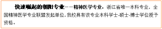 文本框: 快速崛起的朝阳专业——精神医学专业:浙江省唯一本科专业,全国精神医学专业联盟发起单位,我校具有该专业本科学士-硕士-博士学位授予资格。